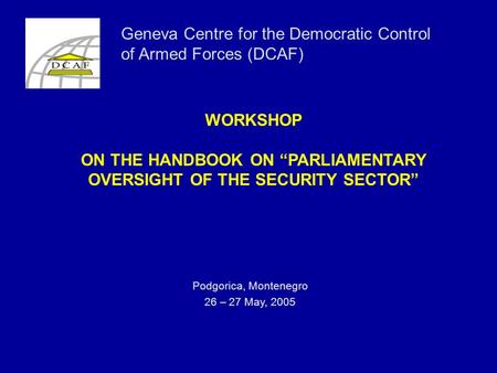 WORKSHOP ON THE HANDBOOK ON “PARLIAMENTARY OVERSIGHT OF THE SECURITY SECTOR” Podgorica, Montenegro 26 – 27 May, 2005 Geneva Centre for the Democratic Control.