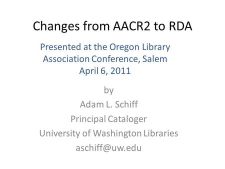 Changes from AACR2 to RDA by Adam L. Schiff Principal Cataloger University of Washington Libraries Presented at the Oregon Library Association.