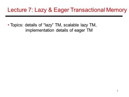 1 Lecture 7: Lazy & Eager Transactional Memory Topics: details of “lazy” TM, scalable lazy TM, implementation details of eager TM.