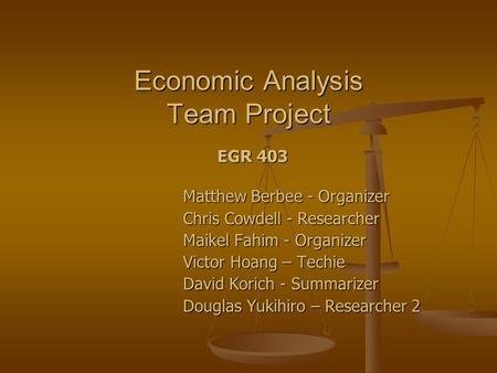 Economic Analysis Team Project EGR 403 Matthew Berbee - Organizer Chris Cowdell - Researcher Maikel Fahim - Organizer Victor Hoang – Techie David Korich.