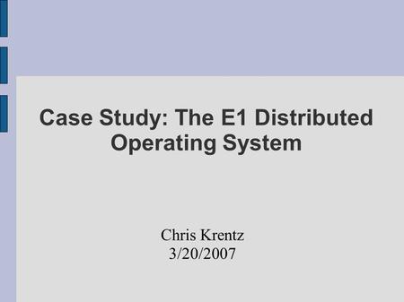Case Study: The E1 Distributed Operating System Chris Krentz 3/20/2007.