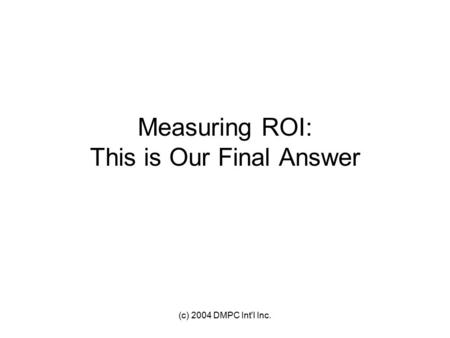 (c) 2004 DMPC Int'l Inc. Measuring ROI: This is Our Final Answer.