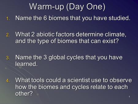1 Warm-up (Day One) 1. Name the 6 biomes that you have studied. 2. What 2 abiotic factors determine climate, and the type of biomes that can exist? 3.