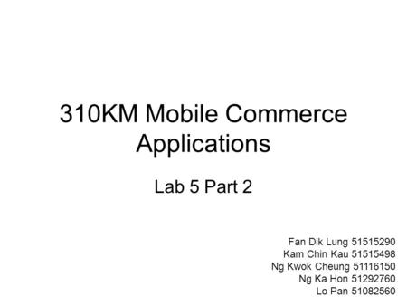 310KM Mobile Commerce Applications Lab 5 Part 2 Fan Dik Lung 51515290 Kam Chin Kau 51515498 Ng Kwok Cheung 51116150 Ng Ka Hon 51292760 Lo Pan 51082560.