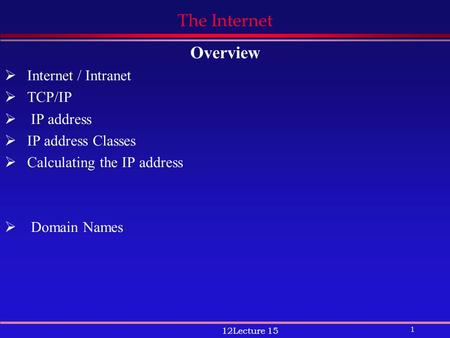 1 12Lecture 15 The Internet Overview  Internet / Intranet  TCP/IP  IP address  IP address Classes  Calculating the IP address  Domain Names.