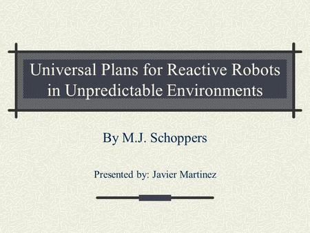 Universal Plans for Reactive Robots in Unpredictable Environments By M.J. Schoppers Presented by: Javier Martinez.
