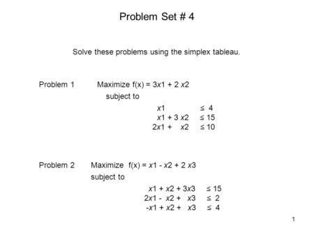 Problem Set # 4 Maximize f(x) = 3x1 + 2 x2 subject to x1 ≤ 4 x1 + 3 x2 ≤ 15 2x1 + x2 ≤ 10 Problem 1 Solve these problems using the simplex tableau. Maximize.