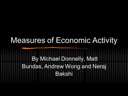 Measures of Economic Activity By Michael Donnelly, Matt Bundas, Andrew Wong and Neraj Bakshi.