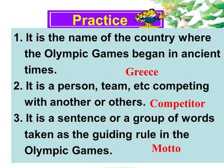 Practice 1. It is the name of the country where the Olympic Games began in ancient times. 2. It is a person, team, etc competing with another or others.