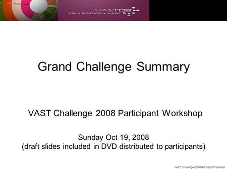 VAST Challenge 2008 Participant Workshop Grand Challenge Summary VAST Challenge 2008 Participant Workshop Sunday Oct 19, 2008 (draft slides included in.