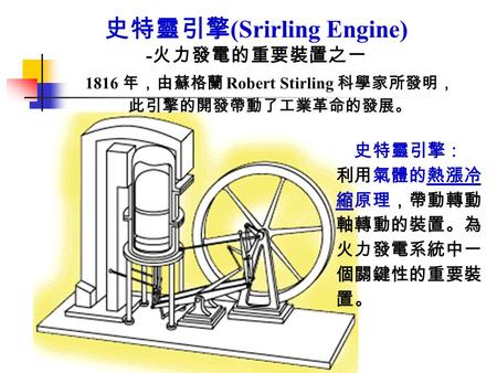 史特靈引擎 (Srirling Engine) - 火力發電的重要裝置之一 1816 年，由蘇格蘭 Robert Stirling 科學家所發明， 此引擎的開發帶動了工業革命的發展。 史特靈引擎： 利用氣體的熱漲冷 縮原理，帶動轉動 軸轉動的裝置。為 火力發電系統中一 個關鍵性的重要裝 置。