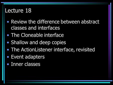 Lecture 18 Review the difference between abstract classes and interfaces The Cloneable interface Shallow and deep copies The ActionListener interface,