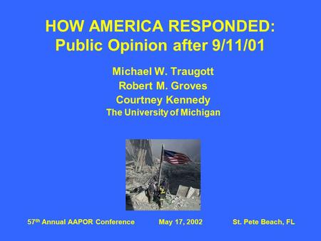 HOW AMERICA RESPONDED: Public Opinion after 9/11/01 Michael W. Traugott Robert M. Groves Courtney Kennedy The University of Michigan 57 th Annual AAPOR.