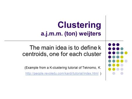 Clustering a.j.m.m. (ton) weijters The main idea is to define k centroids, one for each cluster (Example from a K-clustering tutorial of Teknomo, K.