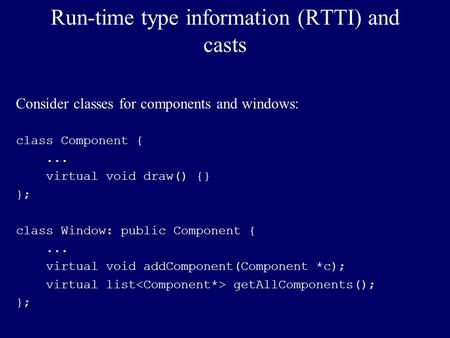 Run-time type information (RTTI) and casts Consider classes for components and windows: class Component {... virtual void draw() {} }; class Window: public.