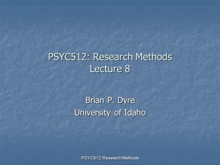 PSYC512: Research Methods PSYC512: Research Methods Lecture 8 Brian P. Dyre University of Idaho.