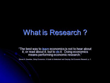 What is Research ? “The best way to learn economics is not to hear about it, or read about it, but to do it. Doing economics means performing economic.