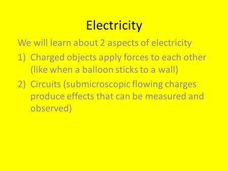 Electricity We will learn about 2 aspects of electricity 1)Charged objects apply forces to each other (like when a balloon sticks to a wall) 2)Circuits.