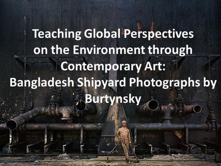 Teaching Global Perspectives on the Environment through Contemporary Art: Bangladesh Shipyard Photographs by Burtynsky.