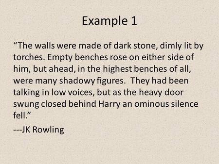 Example 1 “The walls were made of dark stone, dimly lit by torches. Empty benches rose on either side of him, but ahead, in the highest benches of all,