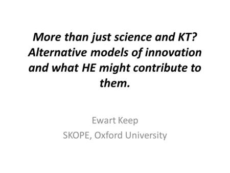 More than just science and KT? Alternative models of innovation and what HE might contribute to them. Ewart Keep SKOPE, Oxford University.