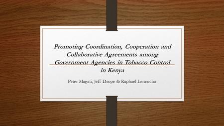Promoting Coordination, Cooperation and Collaborative Agreements among Government Agencies in Tobacco Control in Kenya Peter Magati, Jeff Drope & Raphael.