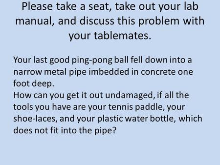 Please take a seat, take out your lab manual, and discuss this problem with your tablemates. Your last good ping-pong ball fell down into a narrow metal.