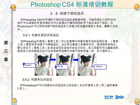 Photoshop CS4 标准培训教程 第三章第三章 在 Photoshop CS4 中所谓的不规则选区指的是随意性强，不被局限在几何形状内， 他们可以是鼠标任意创建的也可以是通过计算而得到的单个选区或多个选区。在 Photoshop 中可以用来创建不规则选区的工具被分组放置到套索工具组、魔棒工具组.