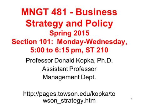 1 MNGT 481 - Business Strategy and Policy Spring 2015 Section 101: Monday-Wednesday, 5:00 to 6:15 pm, ST 210 Professor Donald Kopka, Ph.D. Assistant Professor.
