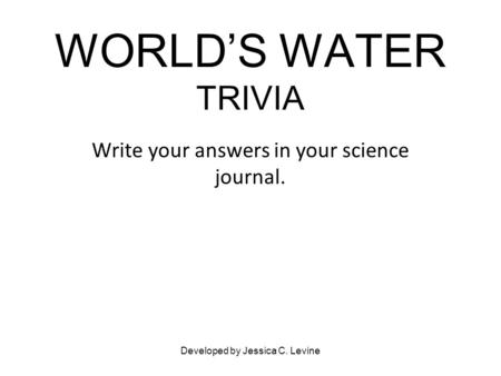 WORLD’S WATER TRIVIA Write your answers in your science journal. Developed by Jessica C. Levine.