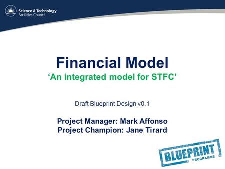Financial Model ‘An integrated model for STFC’ Draft Blueprint Design v0.1 Project Manager: Mark Affonso Project Champion: Jane Tirard.