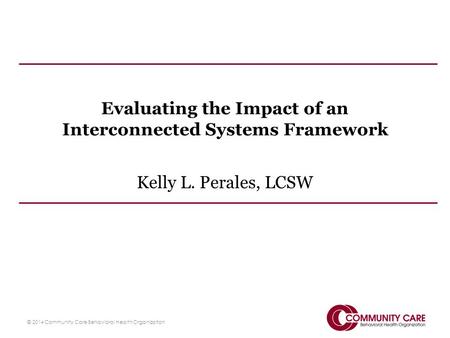 Evaluating the Impact of an Interconnected Systems Framework Kelly L. Perales, LCSW © 2014 Community Care Behavioral Health Organization.