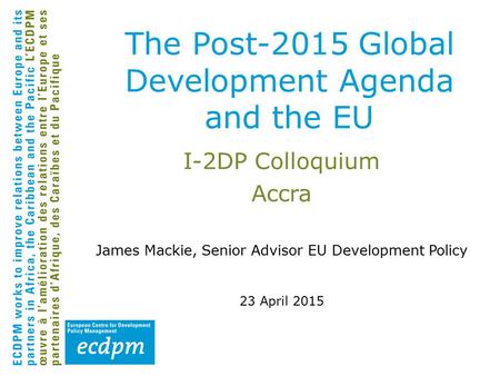 I-2DP Colloquium Accra James Mackie, Senior Advisor EU Development Policy 23 April 2015 The Post-2015 Global Development Agenda and the EU.