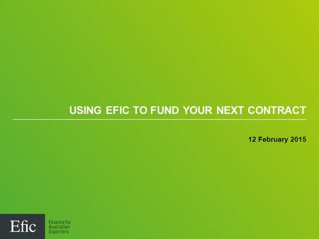USING EFIC TO FUND YOUR NEXT CONTRACT 12 February 2015.
