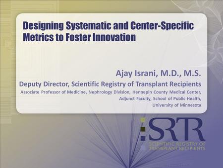 Designing Systematic and Center-Specific Metrics to Foster Innovation Ajay Israni, M.D., M.S. Deputy Director, Scientific Registry of Transplant Recipients.