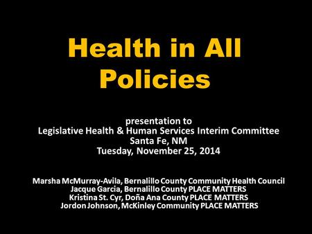 Health in All Policies presentation to Legislative Health & Human Services Interim Committee Santa Fe, NM Tuesday, November 25, 2014 Marsha McMurray-Avila,