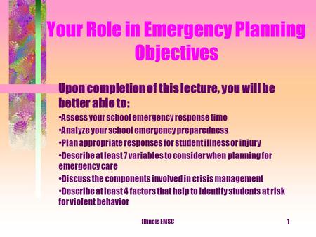 Illinois EMSC1 Your Role in Emergency Planning Objectives Upon completion of this lecture, you will be better able to: Assess your school emergency response.