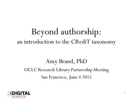 Beyond authorship: an introduction to the CRediT taxonomy Amy Brand, PhD OCLC Research Library Partnership Meeting San Francisco, June 4 2015 1.