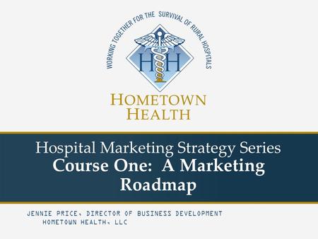 Hospital Marketing Strategy Series Course One: A Marketing Roadmap JENNIE PRICE, DIRECTOR OF BUSINESS DEVELOPMENT HOMETOWN HEALTH, LLC.