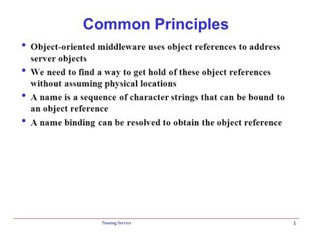 Naming Service 1 Common Principles  Object-oriented middleware uses object references to address server objects  We need to find a way to get hold of.