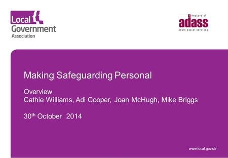 Www.local.gov.uk Making Safeguarding Personal Overview Cathie Williams, Adi Cooper, Joan McHugh, Mike Briggs 30 th October 2014.