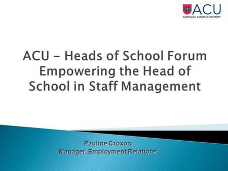 ACU - Heads of School Forum Empowering the Head of School in Staff Management Pauline Croxon Manager, Employment Relations.