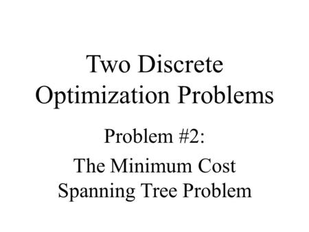 Two Discrete Optimization Problems Problem #2: The Minimum Cost Spanning Tree Problem.