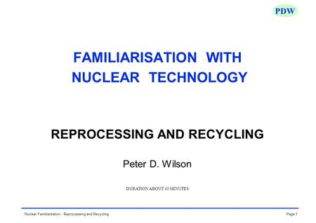 Page 1Nuclear Familiarisation - Reprocessing and Recycling PDW FAMILIARISATION WITH NUCLEAR TECHNOLOGY REPROCESSING AND RECYCLING Peter D. Wilson DURATION.