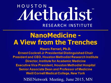 NanoMedicine - A View from the Trenches Mauro Ferrari, Ph.D. Ernest Cockrell Jr Presidential Distinguished Chair President and CEO, Houston Methodist Research.