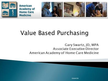Gary Swartz, JD, MPA Associate Executive Director American Academy of Home Care Medicine ©AAHCM Value Based Purchasing.