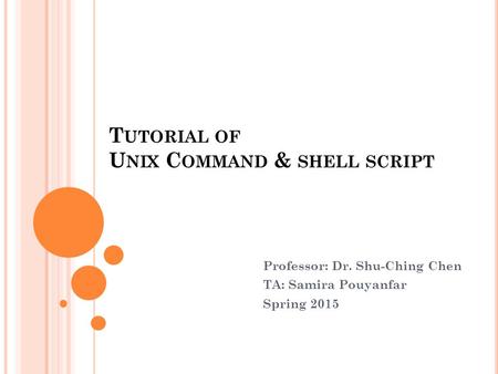T UTORIAL OF U NIX C OMMAND & SHELL SCRIPT S 5027 Professor: Dr. Shu-Ching Chen TA: Samira Pouyanfar Spring 2015.