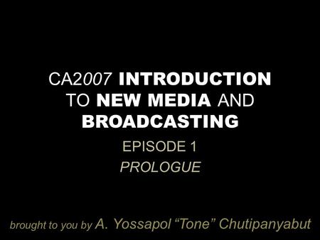 CA2007 INTRODUCTION TO NEW MEDIA AND BROADCASTING EPISODE 1 PROLOGUE brought to you by A. Yossapol “Tone” Chutipanyabut.
