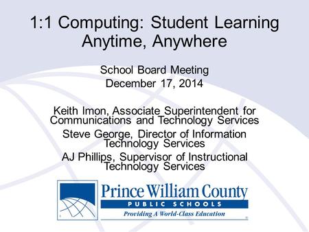 1:1 Computing: Student Learning Anytime, Anywhere School Board Meeting December 17, 2014 Keith Imon, Associate Superintendent for Communications and Technology.