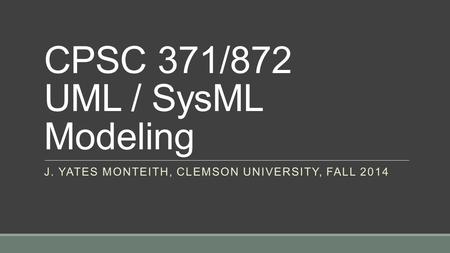 CPSC 371/872 UML / SysML Modeling J. YATES MONTEITH, CLEMSON UNIVERSITY, FALL 2014.